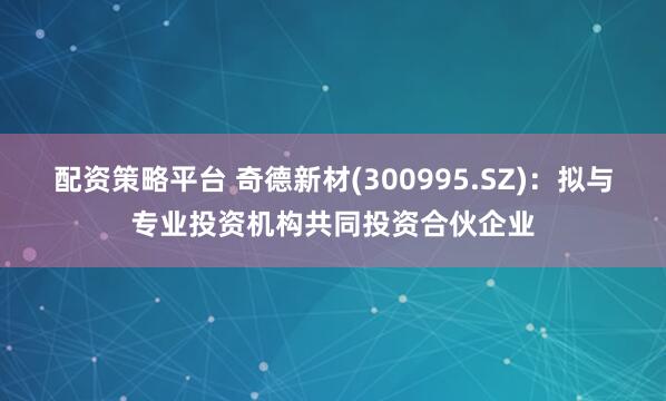 配资策略平台 奇德新材(300995.SZ)：拟与专业投资机构共同投资合伙企业