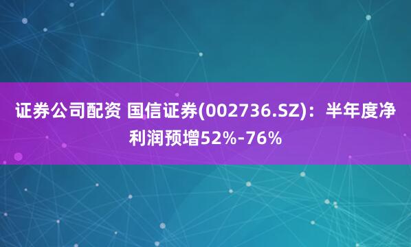 证券公司配资 国信证券(002736.SZ)：半年度净利润预增52%-76%