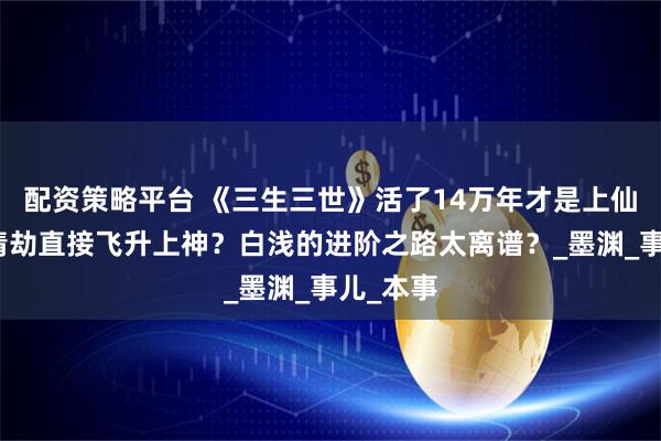 配资策略平台 《三生三世》活了14万年才是上仙，一场情劫直接飞升上神？白浅的进阶之路太离谱？_墨渊_事儿_本事