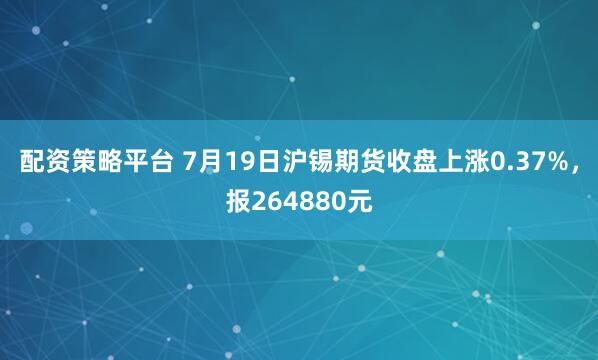 配资策略平台 7月19日沪锡期货收盘上涨0.37%，报264880元