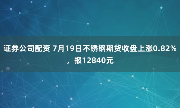 证券公司配资 7月19日不锈钢期货收盘上涨0.82%，报12840元