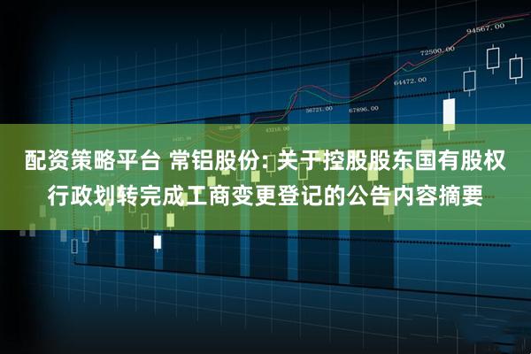 配资策略平台 常铝股份: 关于控股股东国有股权行政划转完成工商变更登记的公告内容摘要