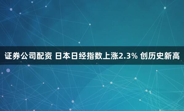 证券公司配资 日本日经指数上涨2.3% 创历史新高
