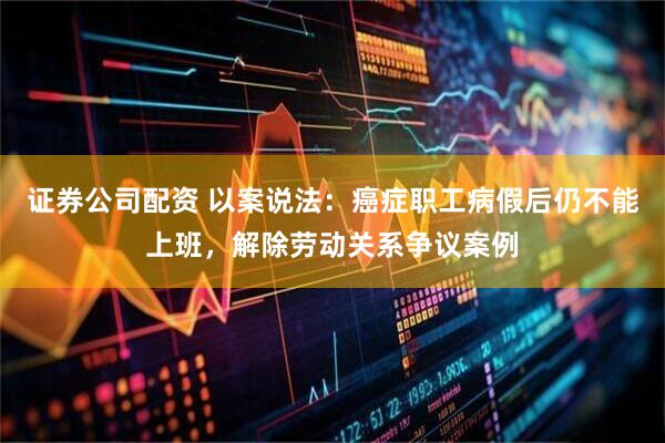 证券公司配资 以案说法：癌症职工病假后仍不能上班，解除劳动关系争议案例