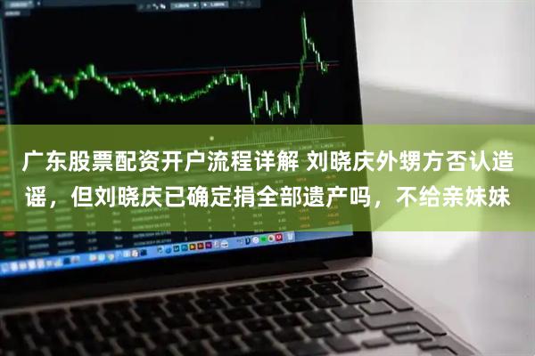 广东股票配资开户流程详解 刘晓庆外甥方否认造谣，但刘晓庆已确定捐全部遗产吗，不给亲妹妹