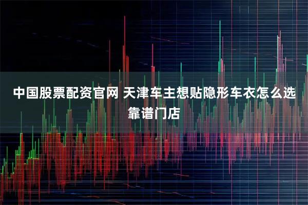 中国股票配资官网 天津车主想贴隐形车衣怎么选靠谱门店