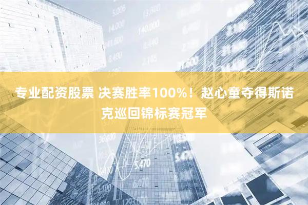 专业配资股票 决赛胜率100%！赵心童夺得斯诺克巡回锦标赛冠军
