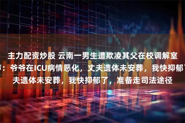 主力配资炒股 云南一男生遭欺凌其父在校调解室猝死，妻子最新发声：爷爷在ICU病情恶化，丈夫遗体未安葬，我快抑郁了，准备走司法途径
