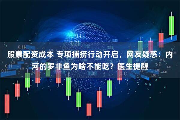 股票配资成本 专项捕捞行动开启，网友疑惑：内河的罗非鱼为啥不能吃？医生提醒
