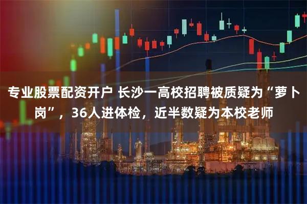 专业股票配资开户 长沙一高校招聘被质疑为“萝卜岗”,36人进体检,近半数疑为本校老师